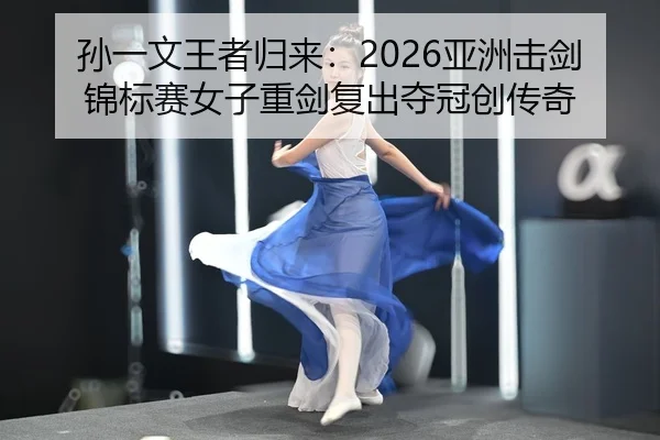 孙一文王者归来：2026亚洲击剑锦标赛女子重剑复出夺冠创传奇