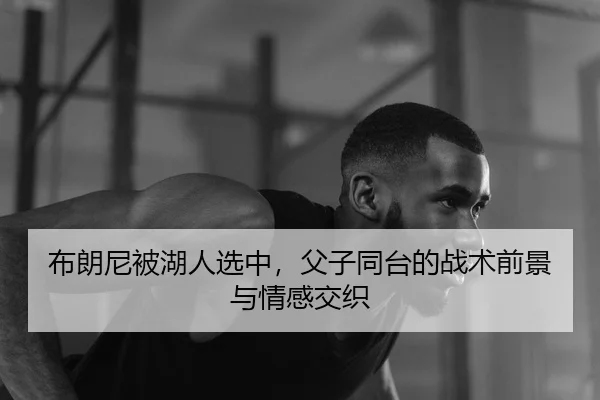布朗尼被湖人选中，父子同台的战术前景与情感交织
