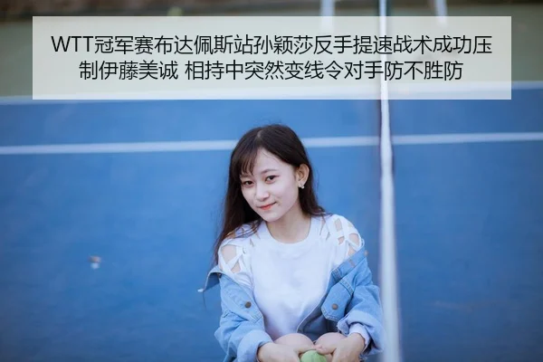 WTT冠军赛布达佩斯站孙颖莎反手提速战术成功压制伊藤美诚 相持中突然变线令对手防不胜防